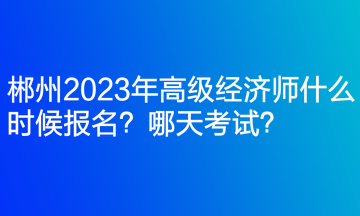 郴州2023年高級經(jīng)濟(jì)師什么時候報名？哪天考試？