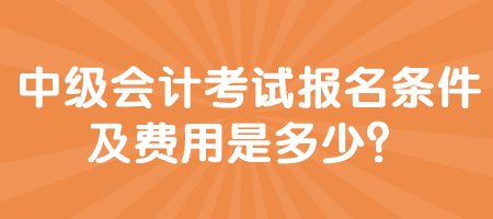 中級會計考試報名條件及費用是多少？