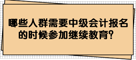 哪些人群需要中級(jí)會(huì)計(jì)報(bào)名的時(shí)候參加繼續(xù)教育？