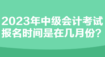 2023年中級會計考試報名時間是在幾月份？