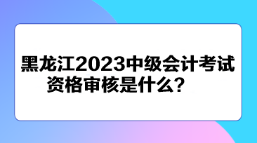 黑龍江2023中級會計(jì)考試資格審核是什么？