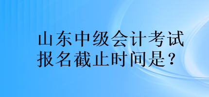 山東中級(jí)會(huì)計(jì)考試報(bào)名截止時(shí)間是？