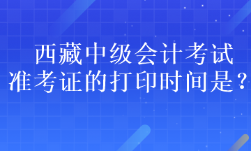 西藏中級(jí)會(huì)計(jì)考試準(zhǔn)考證的打印時(shí)間是？