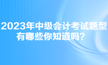 2023年中級會計考試題型有哪些你知道嗎？