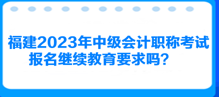 福建2023年中級會計(jì)職稱考試報(bào)名繼續(xù)教育要求嗎？