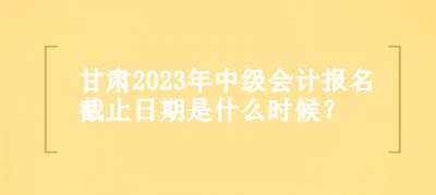 甘肅2023年中級(jí)會(huì)計(jì)報(bào)名截止日期是什么時(shí)候？