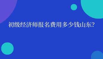 初級經濟師報名費用多少錢山東？