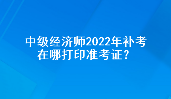 中級(jí)經(jīng)濟(jì)師2022年補(bǔ)考在哪打印準(zhǔn)考證？