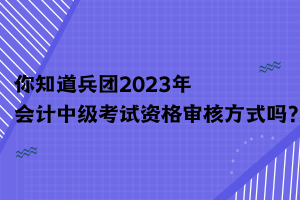 你知道兵團(tuán)2023年會(huì)計(jì)中級(jí)考試資格審核方式嗎？