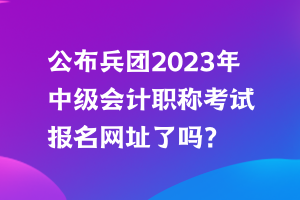 公布兵團2023年中級會計職稱考試報名網(wǎng)址了嗎？