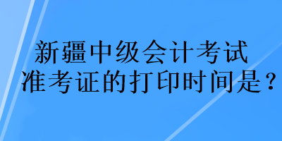 新疆中級會計考試準(zhǔn)考證的打印時間是？