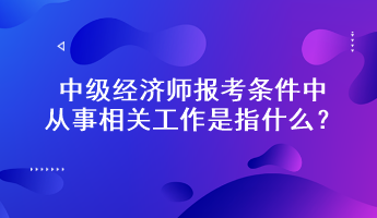 中級經(jīng)濟師報考條件中從事相關(guān)工作是指什么？