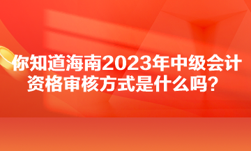 你知道海南2023年中級會計資格審核方式是什么嗎？