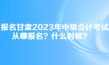 報(bào)名甘肅2023年中級(jí)會(huì)計(jì)考試從哪報(bào)名？什么時(shí)候？