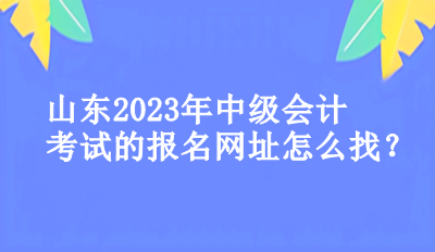 山東2023年中級(jí)會(huì)計(jì)考試的報(bào)名網(wǎng)址怎么找？