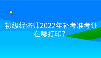 初級經濟師2022年補考準考證在哪打印？