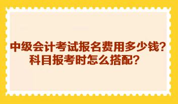 中級會計考試報名費用多少錢？科目報考時怎么搭配？