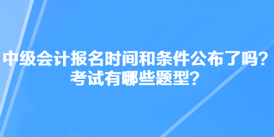 中級會計職稱考試報名時間和條件公布了嗎？考試有哪些題型？