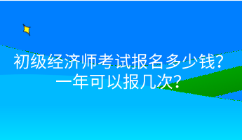 初級經(jīng)濟(jì)師考試報名多少錢？一年可以報幾次？