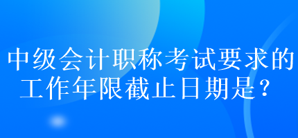 中級(jí)會(huì)計(jì)職稱(chēng)考試要求的工作年限截止日期是？