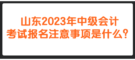 山東2023年中級會計考試報名注意事項是什么？