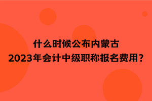 什么時(shí)候公布內(nèi)蒙古2023年會(huì)計(jì)中級(jí)職稱報(bào)名費(fèi)用？