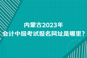 內(nèi)蒙古2023年會(huì)計(jì)中級(jí)考試報(bào)名網(wǎng)址是哪里？