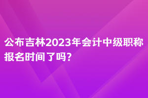 公布吉林2023年會(huì)計(jì)中級(jí)職稱報(bào)名時(shí)間了嗎？