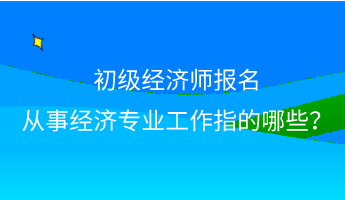 初級經(jīng)濟(jì)師報名 從事經(jīng)濟(jì)專業(yè)工作指的哪些？