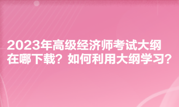 2023年高級(jí)經(jīng)濟(jì)師考試大綱在哪下載？如何利用大綱學(xué)習(xí)？