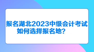 報(bào)名湖北2023中級(jí)會(huì)計(jì)考試如何選擇報(bào)名地？