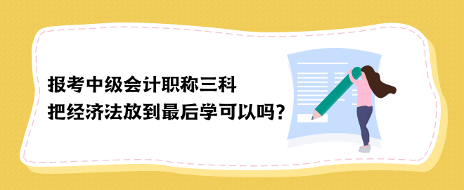 報考中級會計職稱三科 把經(jīng)濟法放到最后學可以嗎？