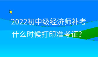 2022初中級經濟師補考什么時候打印準考證？