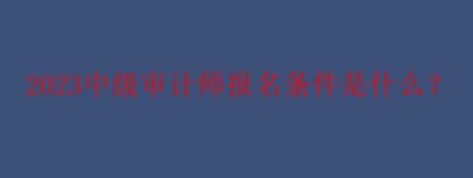 2023中級審計師報名條件是什么？