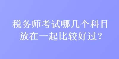 稅務(wù)師考試哪幾個科目放在一起比較好過？