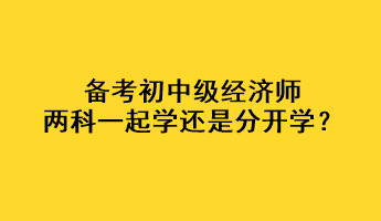 備考初中級(jí)經(jīng)濟(jì)師，兩科一起學(xué)還是分開(kāi)學(xué)？