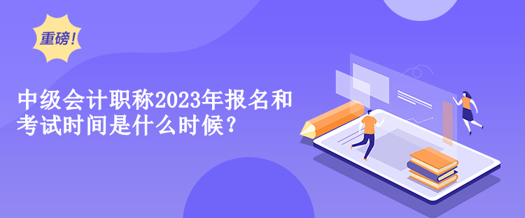 中級會計職稱2023年報名和考試時間是什么時候？