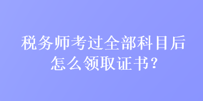 稅務師考過全部科目后怎么領取證書？