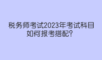 稅務(wù)師考試2023年考試科目如何報考搭配？