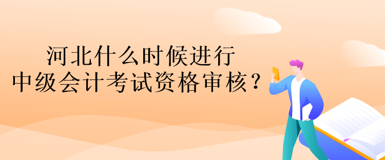 河北什么時候進行中級會計考試資格審核？