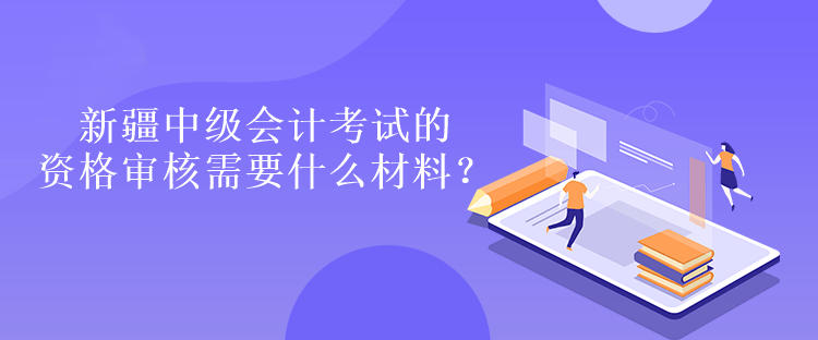 新疆中級會計考試的資格審核需要什么材料？