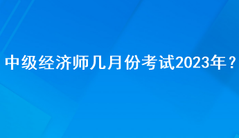 中級經(jīng)濟師幾月份考試2023年？