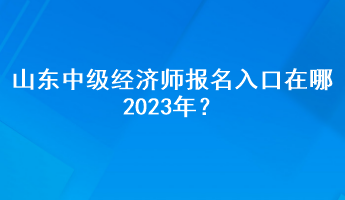 山東中級(jí)經(jīng)濟(jì)師報(bào)名入口在哪2023年？