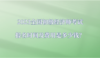 2023全國初級經(jīng)濟師考試報名時間及費用是多少錢？