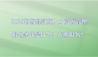 2023初級經(jīng)濟師人力資源管理報名條件是什么？在哪報名？