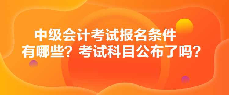 中級會計考試報名條件有哪些？考試科目公布了嗎？