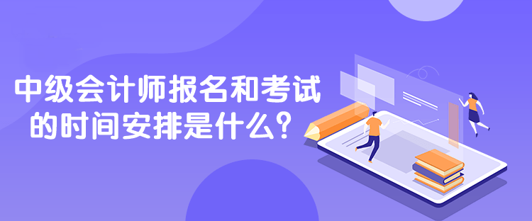 中級會計師報名和考試的時間安排是什么？