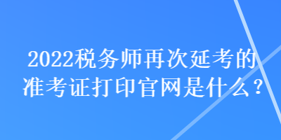 2022稅務(wù)師再次延考的準(zhǔn)考證打印官網(wǎng)是什么？