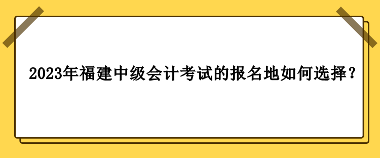 2023年福建中級會計(jì)考試的報(bào)名地如何選擇？