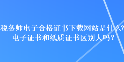 稅務(wù)師電子合格證書下載網(wǎng)站是什么？電子證書和紙質(zhì)證書區(qū)別大嗎？